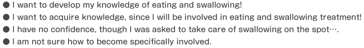 I want to develop my knowledge of eating and swallowing!,I want to acquire knowledge, since I will be involved in eating and swallowing treatment!,I have no confidence, though I was asked to take care of swallowing on the spot….,I am not sure how to become specifically involved.