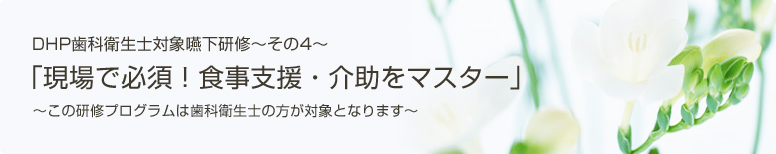 DHP歯科衛生士対象嚥下研修～その4～「現場で必須！食事支援・介助をマスター」～この研修プログラムは歯科衛生士の方が対象となります～